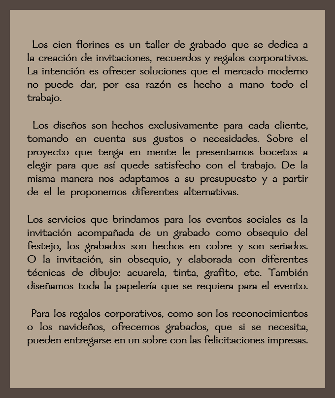  Los cien florines es un taller de grabado que se dedica a la creación de invitaciones, recuerdos y regalos corporativos. La intención es ofrecer soluciones que el mercado moderno no puede dar, por esa razón es hecho a mano todo el trabajo. Los diseños son hechos exclusivamente para cada cliente, tomando en cuenta sus gustos o necesidades. Sobre el proyecto que tenga en mente le presentamos bocetos a elegir para que así quede satisfecho con el trabajo. De la misma manera nos adaptamos a su presupuesto y a partir de el le proponemos diferentes alternativas. Los servicios que brindamos para los eventos sociales es la invitación acompañada de un grabado como obsequio del festejo, los grabados son hechos en cobre y son seriados. O la invitación, sin obsequio, y elaborada con diferentes técnicas de dibujo: acuarela, tinta, grafito, etc. También diseñamos toda la papelería que se requiera para el evento. Para los regalos corporativos, como son los reconocimientos o los navideños, ofrecemos grabados, que si se necesita, pueden entregarse en un sobre con las felicitaciones impresas. 