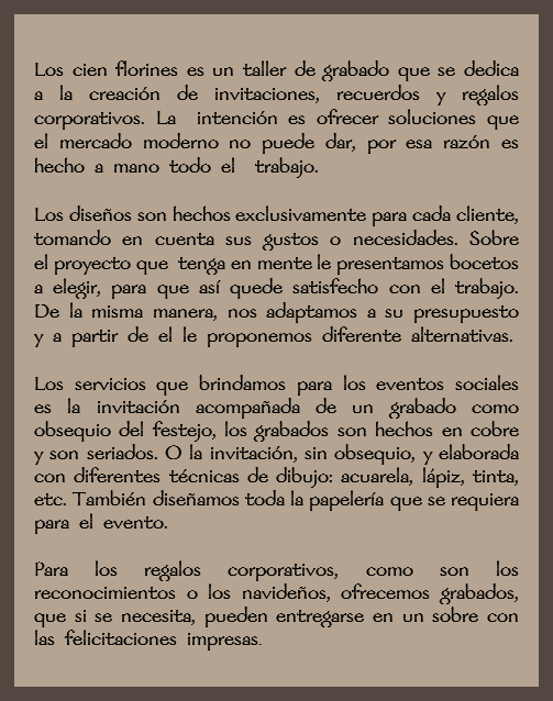  Los cien florines es un taller de grabado que se dedica a la creación de invitaciones, recuerdos y regalos corporativos. La intención es ofrecer soluciones que el mercado moderno no puede dar, por esa razón es hecho a mano todo el trabajo. Los diseños son hechos exclusivamente para cada cliente, tomando en cuenta sus gustos o necesidades. Sobre el proyecto que tenga en mente le presentamos bocetos a elegir, para que así quede satisfecho con el trabajo. De la misma manera, nos adaptamos a su presupuesto y a partir de el le proponemos diferente alternativas. Los servicios que brindamos para los eventos sociales es la invitación acompañada de un grabado como obsequio del festejo, los grabados son hechos en cobre y son seriados. O la invitación, sin obsequio, y elaborada con diferentes técnicas de dibujo: acuarela, lápiz, tinta, etc. También diseñamos toda la papelería que se requiera para el evento. Para los regalos corporativos, como son los reconocimientos o los navideños, ofrecemos grabados, que si se necesita, pueden entregarse en un sobre con las felicitaciones impresas.