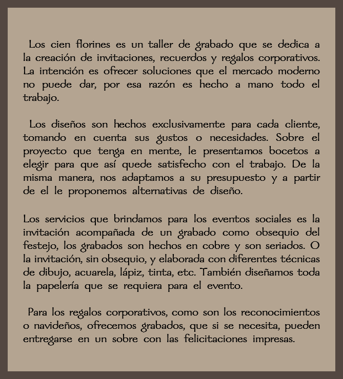  Los cien florines es un taller de grabado que se dedica a la creación de invitaciones, recuerdos y regalos corporativos. La intención es ofrecer soluciones que el mercado moderno no puede dar, por esa razón es hecho a mano todo el trabajo. Los diseños son hechos exclusivamente para cada cliente, tomando en cuenta sus gustos o necesidades. Sobre el proyecto que tenga en mente, le presentamos bocetos a elegir para que así quede satisfecho con el trabajo. De la misma manera, nos adaptamos a su presupuesto y a partir de el le proponemos alternativas de diseño. Los servicios que brindamos para los eventos sociales es la invitación acompañada de un grabado como obsequio del festejo, los grabados son hechos en cobre y son seriados. O la invitación, sin obsequio, y elaborada con diferentes técnicas de dibujo, acuarela, lápiz, tinta, etc. También diseñamos toda la papelería que se requiera para el evento. Para los regalos corporativos, como son los reconocimientos o navideños, ofrecemos grabados, que si se necesita, pueden entregarse en un sobre con las felicitaciones impresas.